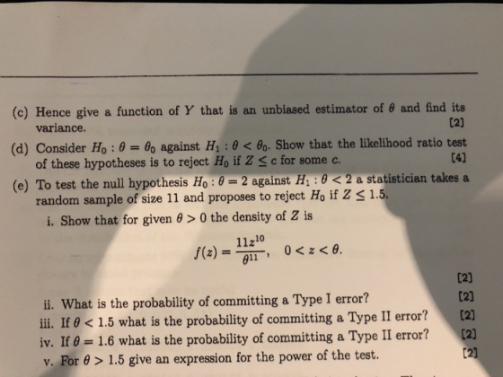 (c) Hence give a function of Y that is an unbiased estimator of 0 and find its variance (d) Consider H0 : θ-: θο against H1 : θ < θο. Show that the likelihood ratio test L41 of these hypotheses is to reject Ho if Z Sc for some c. (e) To test the null hypothesis Ho : θ 2 against H1 : θ < 2 a statistician takes a random sample of size 11 and proposes to reject Ho if Z s 1.5. i. Show that for given θ > 0 the density of Z is 11210 i. What is the probability of committing a Type I error? iii. If θ < 1.5 what is the probability of committing a Type II error? iv. I 0 1.6 what is the probability of committing a Type II error? v. For θ > 1.5 give an expression for the power of the test. [2] [2) [2