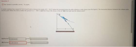 Question 4 Your answer is partially correct. Try again rta n airplane has a speed of 31 2.5 km/h and is d ng at a ar gle of θ 34.0 belo the horizontal when the plot releases a radar decoy see the figure). The horu tal distance between the release point and the point where the decoy strikes the ground is d 708 m. (a) How long is the decoy in the air? (b) How high was the release pont? (b) №mber 289158359