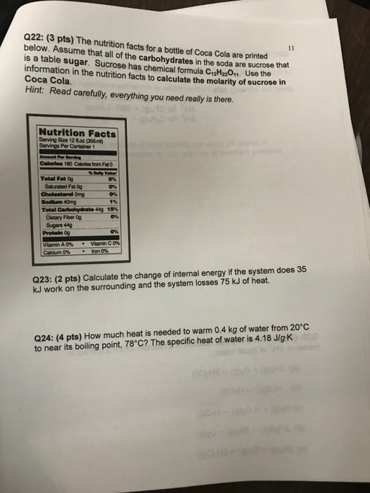 Q22: (3 pts) The nutrition facts for a bottle of Coca Cola are printed below. Assume that all of the carbohydrates in the soda are sucrose is a table sugar. Sucrose has chemical formla Ci2Hz201 Use the information in the nutrition facts to calculate the molarity of sucros Coca Cola. Hint: Read carefully, everything you need really is there. that e in Nutrition Facts Serving Sze 12 foz (356ml) Calories 180 Calories from Fat0 Total Fat g 0% 0% Saturated Fat 0g Cholesterel Omg Codlum 40mg 1% Total Carbohydrate 4g 15% | 0% Dietary Fber Og Sugars 44g 0% Protein 00 .ro.0% Ca urm0% Q23: (2 pts) Calculate the change of internal energy if the system does 35 kJ work on the surrounding and the system losses 75 kJ of heat. Q24: (4 pts) How much heat is needed to warm 0.4 kg of water from 20°C to near its boiling point, 78°C? The specific heat of water is 4.18 JIg-K