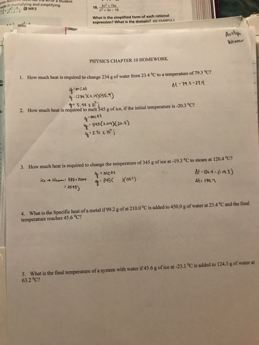 and simplifying 18.)%% G MP3 3x-10 What is the simplified form of each rational expression? What is the domain? SEE EXAMPLE 2 Austyn Weame PHYSICS CHAPTER 10 HOMEWORK 1. How much heat i s required to change 234 g of water from 23.4 °C to a temperature of 79.3 °C? 2 How much heat required to mi gofice, fthe nal imperature is 203 C 3. How much heat is required to change the temperature of 345 g of ice at -19.3 °C to steam at 120.4 °C? mc4t t 25453 4. What is the Specific heat of a metal if 99.2 g of at 210.0 °C is added to 450.0 g of water at 23.4 °C and the final temperature reaches 45.6 °C? 5. What is the final temperature of a system with water if 45.6 g of ice at -23.1 °C is added to 124.3 g of water at 63.2 °C?