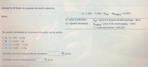 Demand for lift tickets at a popular ski resort is given by Q 2,500 -0.25p+ 2Palt 4Plodging+0.005Y where p price of a lift ticket aprice of a tropical vacation package $600 Q -quantity demanded Plodging price of ski resort lodging $200 Y consumer income $30,000 The quantity demanded as a function of the price can be written: OA. Q 763 0.25p 0 B. Q= 3,050-4p O c. Q= 12,200-0.25p D. -3,050 025p Lift tickets and resort lodging can be considered Lift tickets can be considered to be goods good