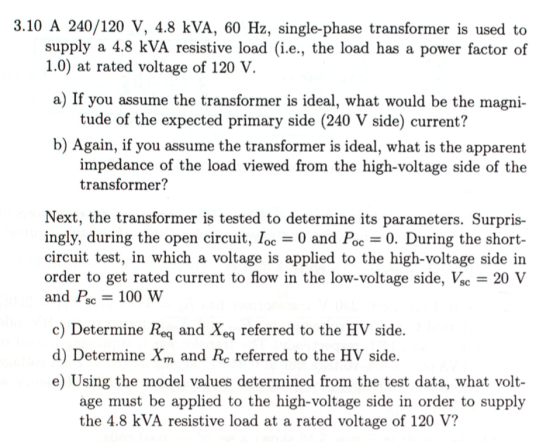 3.10 A 240/120 V, 4.8 kVA, 60 Hz, single-phase transformer is used to supply a 4.8 kVA resistive load (i.e., the load has a power factor of 1.0) at rated voltage of 120 V a) If you assume the transformer is ideal, what would be the magni- tude of the expected primary side (240 V side) current? b) Again, if you assume the transformer is ideal, what is the apparent impedance of the load viewed from the high-voltage side of the transformer? Next, the transformer is tested to determine its parameters. Surpris- ingly, during the open circuit, loc-0 and Pc-0. During the short- circuit test, in which a voltage is applied to the high-voltage side in order to get rated current to flow in the low-voltage side, Ve-20 and Psc- 100 W c) Determine Req and Xeq referred to the HV side. d) Determine Xm and Rc referred to the HV side. e) Using the model values determined from the test data, what volt- age must be applied to the high-voltage side in order to supply the 4.8 kVA resistive load at a rated voltage of 120 V?