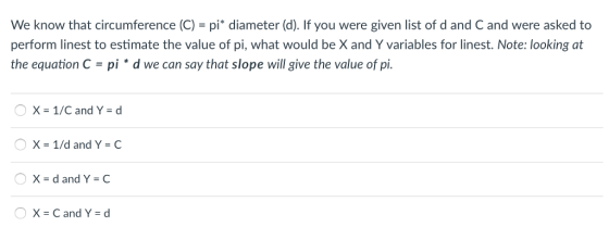 We know that circumference (C) = pi* diameter (d). If you were given list of d and C and were asked to perform linest to estimate the value of pi, what would be X and Y variables for linest. Note: looking at the equation C = pi * d we can say that slope will give the value of pi. CX x = 1/C and Y = d X=1/d and Y = C X=dand Y = C