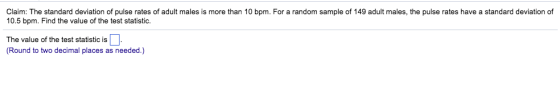 Claim: The standard deviation of pulse rates of adult males is more than 10 bpm. For a random sample of 149 adult males, the pulse rates have a standard deviation of 10.5 bpm. Find the value of the test statistic. The value of the test statistic is (Round to two decimal places as needed.)