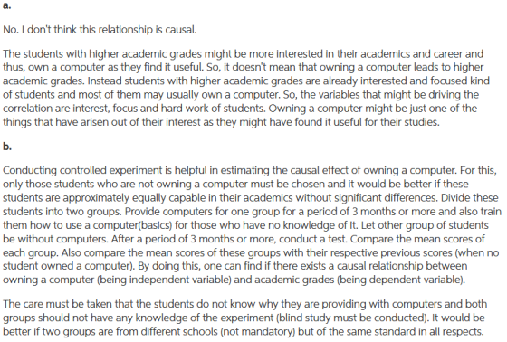 No. I dont think this relationship is causal The students with higher academic grades might be more interested in their academics and career and thus, own a computer as they find it useful. So, it doesnt mean that owning a computer leads to higher academic grades. Instead students with higher academic grades are already interested and focused kind of students and most of them may usually own a computer. So, the variables that might be driving the correlation are interest, focus and hard work of students. Owning a computer might be just one of the things that have arisen out of their interest as they might have found it useful for their studies. Conducting controlled experiment is helpful in estimating the causal effect of owning a computer. For this, only those students who are not owning a computer must be chosen and it would be better if these students are approximately equally capable in their academics without significant differences. Divide these students into two groups. Provide computers for one group for a period of 3 months or more and also train them how to use a computer(basics) for those who have no knowledge of it. Let other group of students be without computers. After a period of 3 months or more, conduct a test. Compare the mean scores of each group. Also compare the mean scores of these groups with their respective previous scores (when no student owned a computer). By doing this, one can find if there exists a causal relationship between owning a computer (being independent variable) and academic grades (being dependent variable) The care must be taken that the students do not know why they are providing with computers and both groups should not have any knowledge of the experiment (blind study must be conducted). It would be better if two groups are from different schools (not mandatory) but of the same standard in all respects.