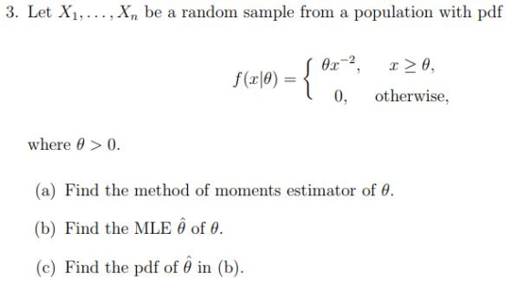 3. Let X1,... ,Xn be a random sample from a population with pdf 0, otherwise, where θ > 0. (a) Find the method of moments estimator of θ. (b) Find the MLE θ of θ. (c) Find the pdf of θ in (b).