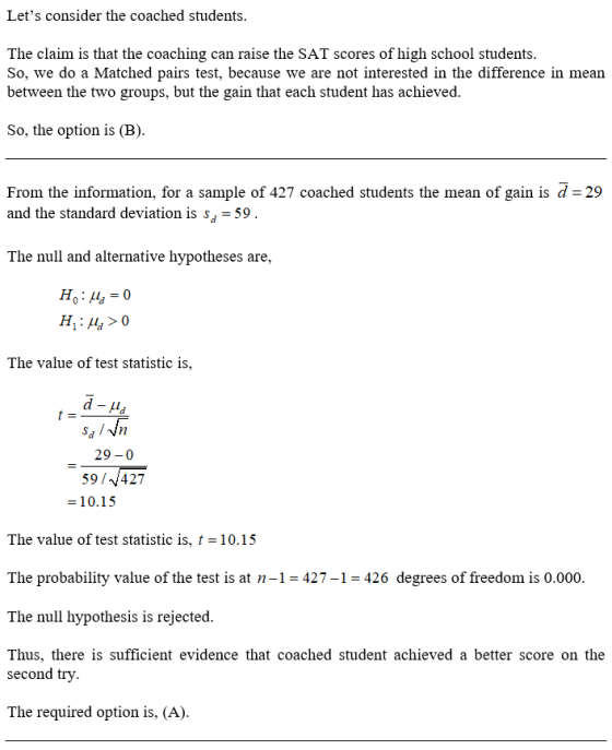 Lets consider the coached students. The claim is that the coaching can raise the SAT scores of high school students. So, we do a Matched pairs test, because we are not interested in the difference in mean between the two groups, but the gain that each student has achieved So, the option is (B) From the information, for a sample of 427 coached students the mean of gain is d-29 and the standard deviation is s^-59 The null and alternative hypotheses are, The value of test statistic is, sa l 29-0 59/427 10.15 The value of test statistic is, t 10.15 The probability value of the test is at n-1-427-1-426 degrees of freedom is 0.000. The null hypothesis is rejected Thus, there is sufficient evidence that coached student achieved a better score on the second try The required option is, (A).