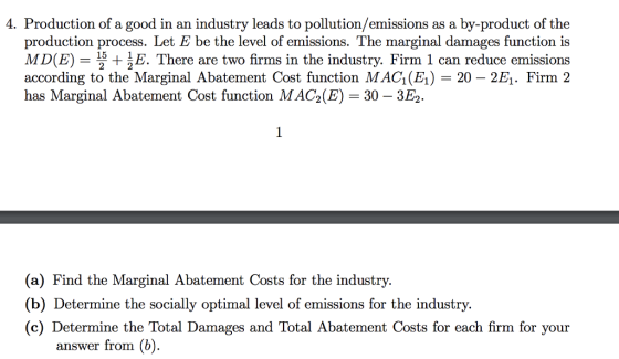 4. Production of a good in an industry leads to pollution/emissions as a by-product of the production process. Let E be the level of emissions. The marginal damages function is MD(E)5 + E. There are two firms in the industry. Firm 1 can reduce emissions according to the Marginal Abatement Cost function MAC1(E1) 20 - 2E1. Firm 2 has Marginal Abatement Cost function MAG(E-30-3E2. (a) Find the Marginal Abatement Costs for the industry. (b) Determine the socially optimal level of emissions for the industry. (c) Determine the Total Damages and Total Abatement Costs for each firm for your answer from (b)