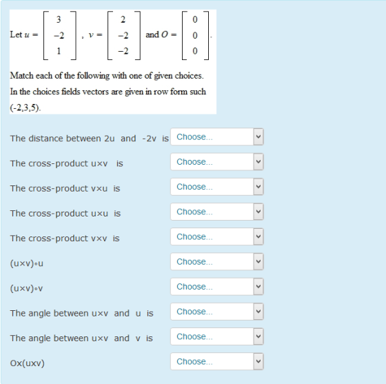 Let u = 2and O - Match each of the following with one of given choices In the choices fields vectors are given in row form such The distance between 2u and -2v is Choose Choose he cross-product uxv is he cross-product vxu is he cross-product uxu is The cross-product vxv is Choose Choose Choose Choose Choose Choose The angle between uxv and u is The angle between uxv and v is Ox(uxv) Choose Choose