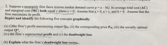 2. Suppose a monopoly firm faces inverse market demand curve p a - bQ. Its average total cost (ACc) and marginal cost (MC) both equal c where c >0. Assume that a>0, a> c, and b> 0. Assume that the firm maximizes its profit. Depict and identify the following five concepts graphically (a) (i)the firms profit-maximizing output QM (ii) the corresponding price PM, (ii) the socially optimal output Q* (iv) the firms supernormal profit and (v) the deadweight loss. (b) Explain what the firms deadweight loss means.