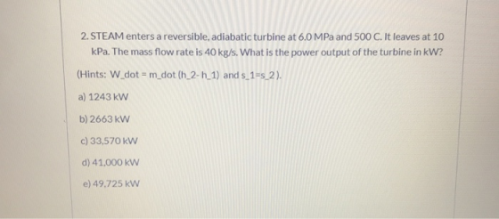 2. STEAM enters a reversible, adiabatic turbine at 6.0 MPa and 500 C. It leaves at 10 kPa. The mass flow rate is 40 kg/s. Wha