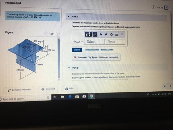 Problem 6.54 The builtl up beam in (Figure 1) is subjected to an internal moment of M-55 kN-m. Part A Determine the maximum tensile stress acing in the beanm Express your answer to three significant figures and include appropriate units. Figure < 1011 150 (-..),- | Value Units 20 Submit Previous Ans Hequest Answer 10 mm 150 mm incorrect; Try Again: 3 attempts remaining 10 mm PartB Determine the maximum compressive stress acting in beam Express your answer to three significant figures and inclade appropriate units 300 mm Print Download Refect in ePortolio Type here to search