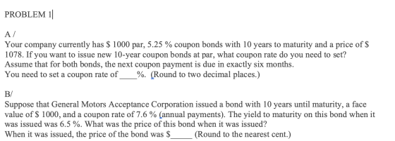 PROBLEM 11 A/ Your company currently has $ 1000 par, 5.25 % coupon bonds with 10 years to maturity and a price of $ 1078. If