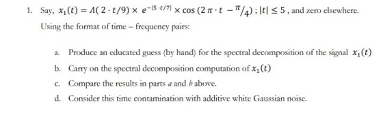 Say, X1(t)-A( 2 . t/9) × e-15-t/1x cos (2 π . t-π/4) ; l Using the format of time frequency pairs: 1. t S5, and zero elsewhere. a. b. c. d. Produce an educated guess (by hand) for the spectral decomposition of the signal x,(t) Carry on the spectral decomposition computation of x, (t) Compare the results in parts a and b above. Consider this time contamination with additive white Gaussian noise.