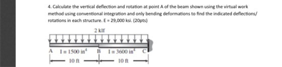 4. Calculate the vertical deflection and rotation at point A of the beam shown using the virtual work method using conventional integration and only bending deformations to find the indicated deflections/ rotations in each structure. E 29,000 ksi. (20pts) 2 klf A 1- 1500 in B 3600 in C 10 ft