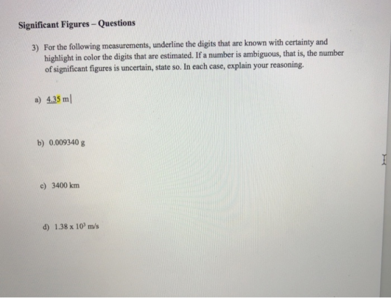 Significant Figures- Questions For the following measurements, underline the digits that are known with certainty and highlight in color the digits that are estimated. If a number is ambiguous, that is, the number of significant figures is uncertain, state so. In each case, explain your reasoning. 3) a) 4.35 ml b) 0.009340 g c) 3400 km d) 1.38 x 103 m/s