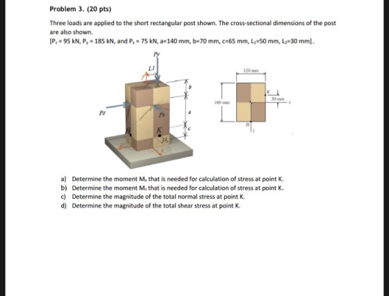Problem 3. (20 pts) Three loads are applied to the short rectangular post shown. The cross-sectional dimensions of the post are also shown. [P, = 95 kN, P, = 185 kN, and P.-75 kN, a-140 mm, b-70 mm, c-65 mm, L,-50 mm, L.-30 mm. LI 30min 160mm Pz Px a) Determine the moment Mx that is needed for calculation of stress at point K b) Determine the moment M2 that is needed for calculation of stress at point K. c) Determine the magnitude of the total normal stress at point K. d) Determine the magnitude of the total shear stress at point K.