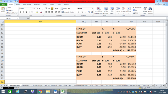 Home nert Page Layout Formulas Data Review View dd-Ins s Cut aCopy E AutoSum Wrap Text General в 1 프 . Ej-., Δ. : rーー 逻锂函Merge & Center. $, % , 弼,8 C Paste Conditional Format CeInsert Delete Format Formatting, as Table w styles. ▼ ㆆ ▼ Sort &Find & 2 ClearFe Select Edting Format Painter Clipboard Font Alignment Number Styles Cells NP26 NP NQ NR NS NT NU NV NW 10 COV(A,C) STATE OF ECONOMY prob (p) r-E()r-E(r) BOOM GOOD POOR BUST 12 13 14 15 16 17 18 19 20 21 0.15 0.45 0.35 0.05 20.8 23.50 73.1438 5.50 6.80625 14.50 41.8688 18.50 27.0563 COVA,C) = 148.8750 8.3 29.3 COV(B,C) STATE OF ECONOMY prob (p) r-E(r) r-E(r) BOOM GOOD POOR BUST 0.15 0.45 0.35 0.05 40.5 5.5 19.5 34.5 23.50 142.763 5.50 13.6125 14.50 98.9625 18.50 31.9125 COV(B,C) 287.2500 23 24 25 26 4 capm-portfolio retirement futures PV, FV, ANNUITY ACCCVPKE BOND HPR REALISED YIELDNPV ROE std costin EPS%, ECONOMY, BEFORE AFTER . BUYBACK She 08:59