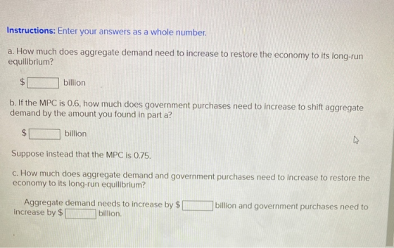Instructions: Enter your answers as a whole number. a. How much does aggregate demand need to increase to restore the economy