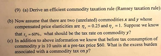 (9) (a) Derive an efficient commodity taxation rule (Ramsey taxation rule) (b) Now assume that there are two (unrelated) commodities x and y whose compensated price elasticities are n, 0.25 and n, 1. Suppose we know that 60%, what should be the tax rate on commodity y? (c) In addition to above information we know that before tax consumption of commodity y is 10 units at a pre-tax price $60. What is the excess burden associated with a commodity tax on y?
