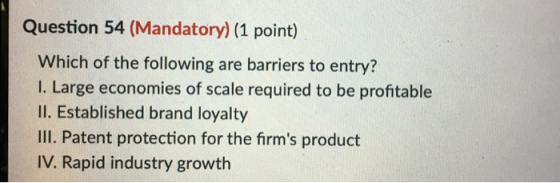 Question 54 (Mandatory) (1 point) Which of the following are barriers to entry? I. Large economies of scale required to be pr