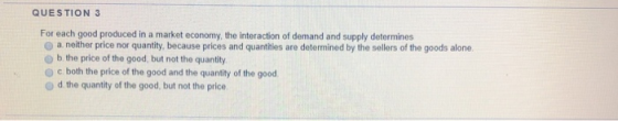 QUESTION 3 For each good produced in a market economy, the interaction of demand and supply determines o a neither price nor quantity, because prices and quantities are determined by the sellers of the goods alone o b the price of the good, but not the quantity o c both the price of the good and the quantity of the good O d the quantity of the good, but not the price