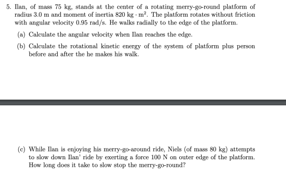 5. Ilan, of mass 75 kg, stands at the center of a rotating merry-go-round platform of radius 3.0 m and moment of inertia 820