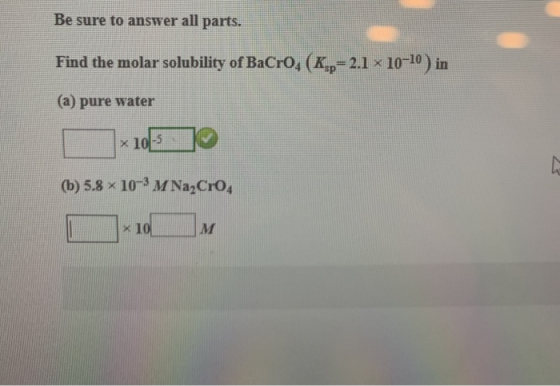 Be sure to answer all parts. Find the molar solubility of BaCro, (K,.= 2.1 x 10-10) in (a) pure water *105] (b) 5.8 x 10-M Na