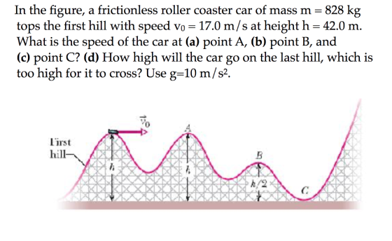 In the figure, a frictionless roller coaster car of mass m -828 kg tops the first hill with speed vo -17.0 m/s at height h 42.0 m. What is the speed of the car at (a) point A, (b) point B, and (c) point C? (d) How high will the car go on the last hill, which is too high for it to cross? Use g-10 m/s2 .4 lirst hill h/2