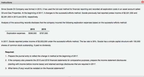 Instructions Since Goode Oil Company was formed in 2015, it has used the full-cost method for financial reporting and recorded all exploration costs in an asset account called Oil and Gas Properties. At the beginning of 2017, it changes to the successful-efforts method. Goode previously had reported pretax income of $2,031,000 and $2,261,000 in 2015 and 2016, respectively. Analysis of the accounting records discloses that the company incurred the following exploration expenses based on the successful-efforts method: 2015 2016 Exploration expenses $556,500 $797,000 In 2017, Goode reported pretax income of S3,003,000 under the successful-efforts method. The tax rate is 30%. Goode has a simple capital structure with 100,000 shares of common stock outstanding. It paid no dividends. Required 1. Prepare the journal entry to reflect the change in method at the beginning of 2017. 2. If the company also presents the 2015 and 2016 financial statements for comparative purposes, prepare the income statement disclosures (starting with income before income taxes) and retained earnings disclosures that are required in 2017. 3. What items (if any) would be restated on the financial statements?