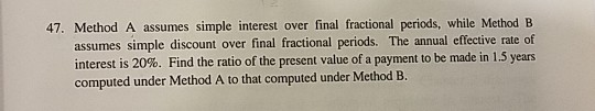 47. Method A assumes simple interest over final fractional periods, while Method B assumes simple discount over final fractional periods. The annual effective rate of interest is 20%. Find the ratio of the present value of a payment to be made in 1.5 years computed under Method A to that computed under Method B.