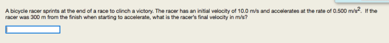 A bicycle racer sprints at the end of a race to clinch a victory. The racer has an initial velocity of 10.0 m/s and accelerates at the rate of 0.500 m/s2. If the racer was 300 m from the finish when starting to accelerate, what is the racers final velocity in m/s?