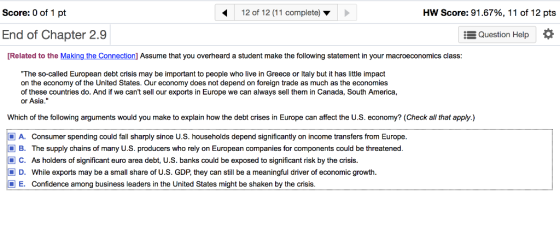 Score: 0 of 1 pt 12 of 12 (11 complete) HW Score: 91.67%, 11 of 12 pts End of Chapter 2.9 Question Help * Related to the Making the Connection] Assume that you overheard a student make the following statement in your macroeconomics class: The so-called European debt crisis may be important to people who live in Greece or Italy but it has little impact on the economy of the United States. Our economy does not depend on foreign trade as much as the economies of these countries do. And if we cant sell our exports in Europe we can always sell them in Canada, South America, or Asia. Which of the following arguments would you make to explain how the debt crises in Europe can affect the U.S. economy? (Check all that apply.) A. Consumer spending could fall sharply since U.S. households depend significantly on income transfers from Europe. B. The supply chains of many U.S. producers who rely on European companies for components could be threatened. C. As holders of significant euro area debt, U.S. banks could be exposed to significant risk by the crisis. D. While exports may be a small share of U.S. GDP, they can still be a meaningful driver of economic growth. E. Confidence among business leaders in the United States might be shaken by the crisis