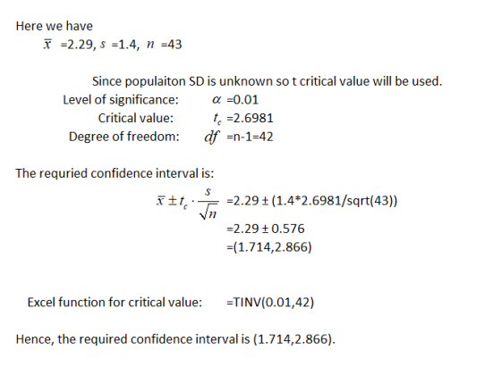Here we have T 2.29, S -1.4, 43 Since populaiton SD is unknown so t critical value will be used Level of significance:a0.01 Critical value: 2.6981 Degree of freedom: df -n-1-42 The requried confidence interval is: 2.29 (1.4*2.6981/sqrt(43)) 2.29t 0.576 (1.714,2.866) Nn Excel function for critical value: TINV(0.01,42) Hence, the required confidence interval is (1.714,2.866)