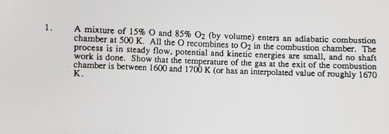 A mixture of 15% ) and 85% O2 (by volume) enters an adiabatic combustion chamber at 500 K. All the O recombines to 02 in the combustion chamber. The process is in steady flow, potential and kinetic energies are small, and no shaft work is done. Show that the temperature of the gas at the exit of the combustion chamber is between 1600 and 1700 K (or has an interpolated value of roughly 1670 K. 1.
