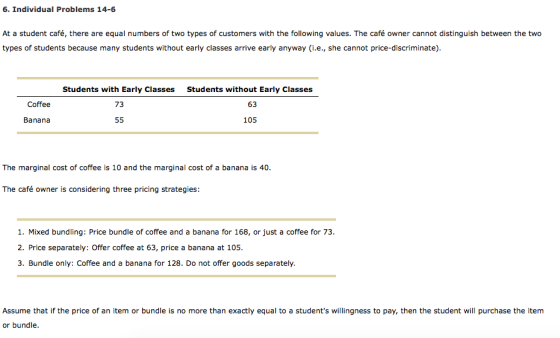 6. Individual Problems 14-6 At a student café, there are equal numbers of two types of customers with the following values. The café owner cannot distinguish between the two types of students because many students without early classes arrive early anyway (i.e., she cannot price-discriminate) Students without Early Classes 63 105 Students with Early Classes Coffee 73 Banana The marginal cost of coffee is 10 and the marginal cost of a banana is 40. The café owner is considering three pricing strategies 1. Mixed bundling: Price bundle of coffee and a banana for 168, or just a coffee for 73 2. Price separately: Offer coffee at 63, price a banana at 105 3. Bundle only: Coffee and a banana for 128. Do not offer goods separately. Assume that if the price of an item or bundle is no more than exactly equal to a students willingness to pay, then the student will purchase the item or bundle.