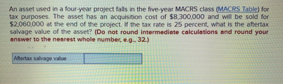 An asset used in a four-year project falls in the five-year MACRS class (MACRS Table) for tax purposes. The asset has an acqu