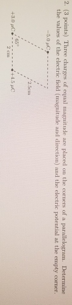2. (3 points) Three charges of equal magnitude are placed on the corners of a parallelogram. Determine the values of the elec