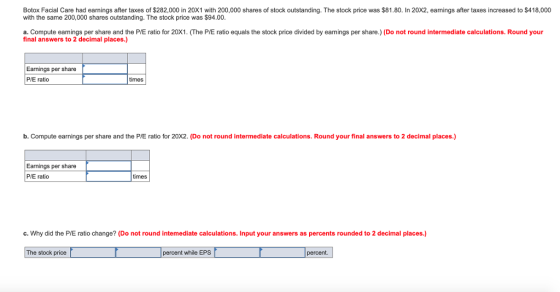 Botox Facial Care had earnings after taxes of $282,000 in 20X1 with 200,000 shares of stock outstanding. The stock price was $81.80. In 20X2, eamings after taxes increased to S418,000 with the same 200,000 shares outstanding. The stock price was $94.00 a. Compute earnings per share and the P/E ratio for 20X1. (The P/E ratio equals the stock price divided by earnings per share.) (Do not round intermediate calculations. Round your final answers to 2 decimal places.) Earnings per share P/E ratio times b. Compute earnings per share and the P/E ratio for 20X2. (Do not round intermediate calculations. Round your final answers to 2 decimal places.) Earnings per share P/E ratio imes c. Why did the P/E ratio change? (Do not round intemediate calculations. Input your answers as percents rounded to 2 decimal places.) The stock price percent while EPS percent.