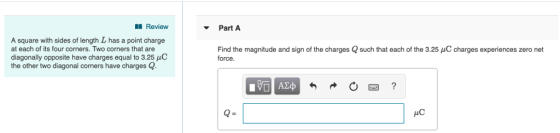 Revieww Part A A square with sides of length L has a point charge at each of its four corners. Two corners that are diagonally opposite have charges equal to 3.25 HC the other two diagonal corners have charges Q Find the magnitude and sign of the charges Q such that each of the 3.25 μC charges experiences zero net force. AC