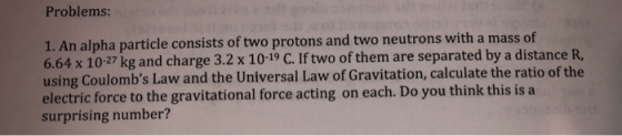 Problems: 1. An alpha particle consists of two protons and two neutrons with a mass of 6.64 x 1027 kg and charge 3.2 x 10-19 C. If two of them are separated by a distance R, using Coulombs Law and the Universal Law of Gravitation, calculate the ratio of the electric force to the gravitational force acting on each. Do you think this is a surprising number?