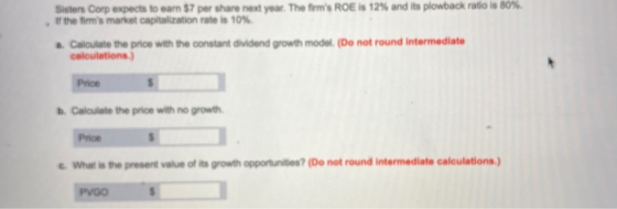 Sisters Corp expects to earn $7 per share next year. The firms ROE is 12% and its plowback ratio is 80% If the firms market