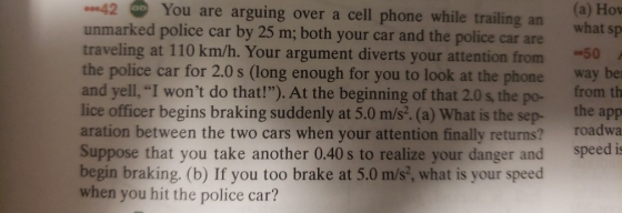 -42 unmarked police car by 25 m; both your car and the police car are traveling at 110 km/h. Your argument diverts your attention from0 the police car for 2.0 s (long enough for you to look at the phone way be and yell, I wont do that!). At the beginning of that 2.0 s, the po- lice officer begins braking suddenly at 5.0 m/s. (a) What is the sep- the app aration between the two cars when your attention finally returns? roadwa Suppose that you take another 0.40 s to realize your danger and speed is begin braking. (b) If you too brake at 5.0 m/s?, what is your speed when you hit the police car? You are arguing over a cell phone while trailing an what sp -50