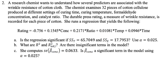 A research chemist wants to understand how several predictors are associated with the wrinkle resistance of cotton cloth. The chemist examines 32 pieces of cotton cellulose produced at different settings of curing time, curing temperature, formaldehyde concentration, and catalyst ratio. The durable press rating, a measure of wrinkle resistance, is recorded for each piece of cotton. She runs a regression that yields the following: 2. Rating -0.7560 0.1545*Conc +0.2171 *Ratio+0.01081 Temp0.0946 Time a. Is the regression significant if SST 65.7049 and SSE 17.7953? Use a 0.025. b. What are R2 and Radj? Are there insignificant terms in the model? c. She computes se(Bconc)0.0633. Is Bconc a significant term in the model using α 0.025?