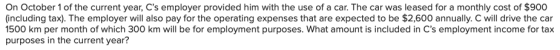 On October 1 of the current year, Cs employer provided him with the use of a car. The car was leased for a monthly cost of $