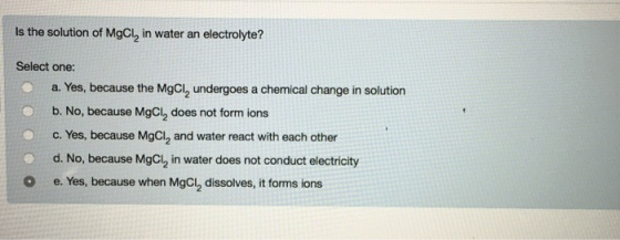 Is the solution of MgCl2 in water an electrolyte? Select one: a. Yes, because the MgCl2 undergoes a chemical change in solution b. No, because MgCl2 does not form ions c. Yes, because MgCI2 and water react with each other d. No, because MgCl2 in water does not conduct electricity e. Yes, because when MgCl2 dissolves, it forms ions O