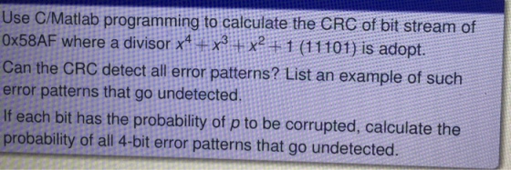 Use C/Matlab programming to calculate the CRC of bit stream of 0x58AF where a divisor x4431x2 1 (11101) is adopt Can the CRC detect all error patterns? List an example of such error patterns that go undetected If each bit has the probability of p to be corrupted, calculate the probability of all 4-bit error patterns that go undetected.
