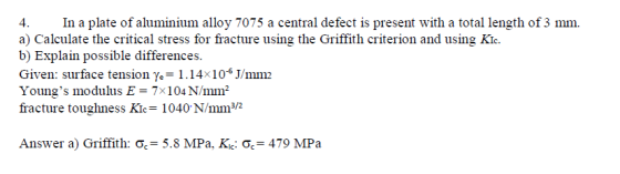 In a plate of aluminium alloy 7075 a central defect is present with a total length of 3 mm. a) Calculate the critical stress for fracture using the Griffith criterion and using Kic. b) Explain possible differences. Given: surface tension y,-1.14 10 mm Youngs modulus E 7x 104 N/mm2 fracture toughness Kic 1040 N/mm32 Answer a) Griffith ơ,-5.8 MPa. Kki Ơ,-479 MPa