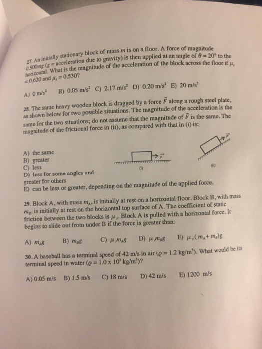 magnitude 7. An initially stationary block of mass m is on a floor. A force of acceleration due to gravity) is then applied at an angle of θ-20° to the oseontal, What is the magnitude of the acceleration of the block across the floor if p, 0.620 and p 0530 A) Om/s B) 005 m/s C) 2.17 m/s D) 0.20 m/s E) 20 m/s 28. The same heavy wooden block is dragged by a force F along a rough steel plate, as shown below for two possible situations. The magnitude of the acceleration is the same for the two situations; do not assume that the magnitude of F is the same. The magnitude of the frictional force in (ii), as compared with that in (i) is: A) the same B) greater C) less D) less for some angles and greater for others E) can be less or greater, depending on the magnitude of the applied force 0 0) 29. Block A, with mass ma, is initially at rest on a horizontal floor. Block B, with mass ma, is initially at rest on the horizontal top surface of A. The coefficient of static friction between the two blocks is μ , Block A is pulled with a horizontal force. It begins to slide out from under B if the force is greater than: 30. A baseball has a terminal speed of 42 m/s in air ( terminal speed in water (e = 1.0 x 10 kg/m)? 1.2 kg/m). What would be its A) 0.05 m/s B) 15 m/s C)18 m/s D)42 m/s E) 1200 m/s