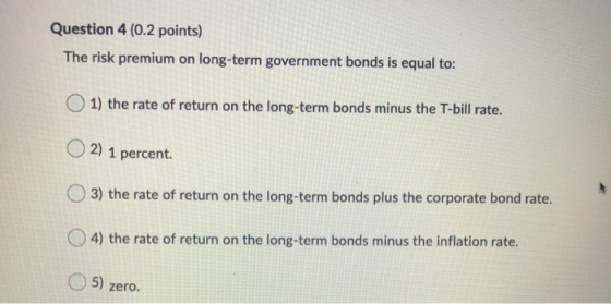 Question 4 (0.2 points) The risk premium on long-term government bonds is equal to: 1) the rate of return on the long-term bo